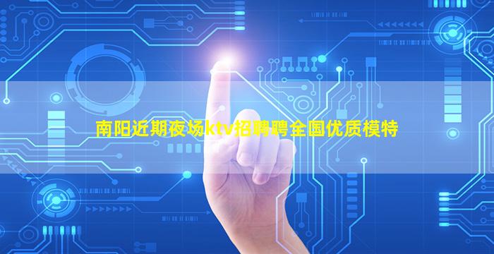 南阳近期夜场ktv招聘聘全国优质模特